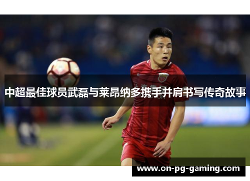 中超最佳球员武磊与莱昂纳多携手并肩书写传奇故事