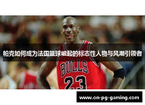 帕克如何成为法国篮球崛起的标志性人物与风潮引领者