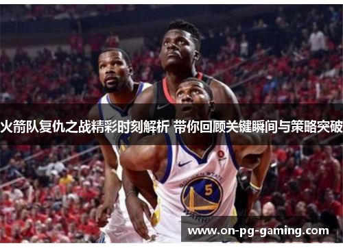 火箭队复仇之战精彩时刻解析 带你回顾关键瞬间与策略突破