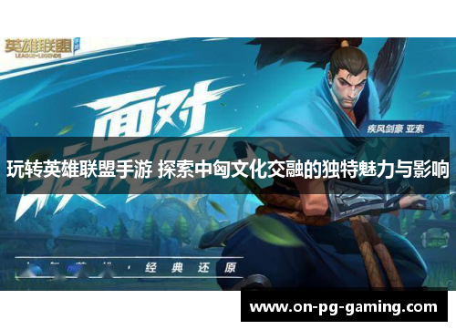 玩转英雄联盟手游 探索中匈文化交融的独特魅力与影响