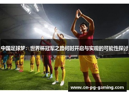 中国足球梦：世界杯冠军之路何时开启与实现的可能性探讨
