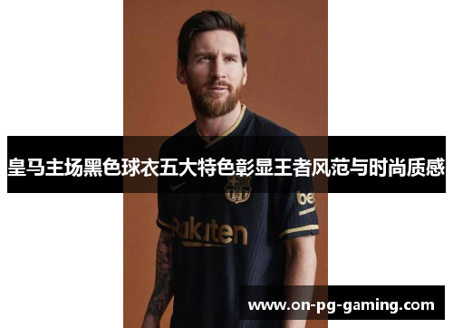 皇马主场黑色球衣五大特色彰显王者风范与时尚质感
