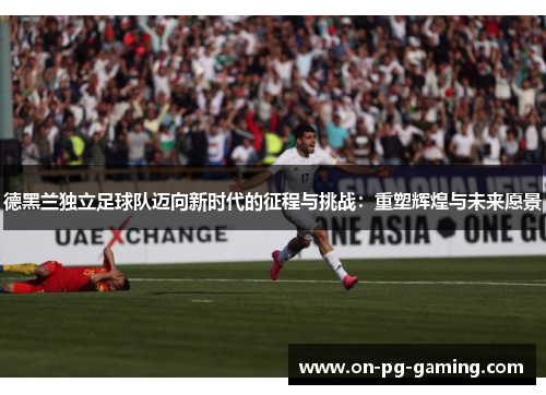德黑兰独立足球队迈向新时代的征程与挑战:重塑辉煌与未来愿景 德黑兰独立足球队迈向新时代的征程与挑战:重塑辉煌与未来愿景