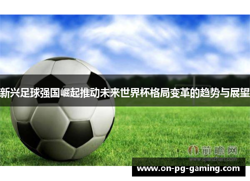 新兴足球强国崛起推动未来世界杯格局变革的趋势与展望 新兴足球强国崛起推动未来世界杯格局变革的趋势与展望