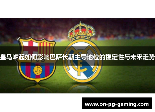 皇马崛起如何影响巴萨长期主导地位的稳定性与未来走势