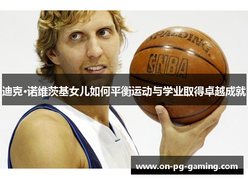 迪克·诺维茨基女儿如何平衡运动与学业取得卓越成就 迪克·诺维茨基女儿如何平衡运动与学业取得卓越成就