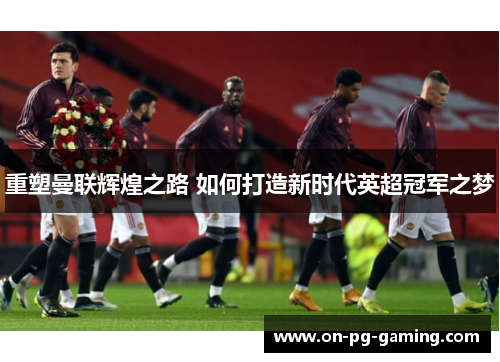 重塑曼联辉煌之路 如何打造新时代英超冠军之梦 重塑曼联辉煌之路 如何打造新时代英超冠军之梦