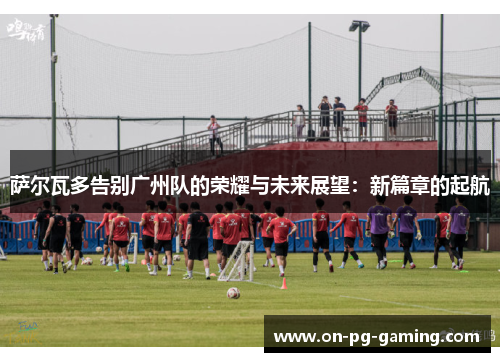 萨尔瓦多告别广州队的荣耀与未来展望：新篇章的起航