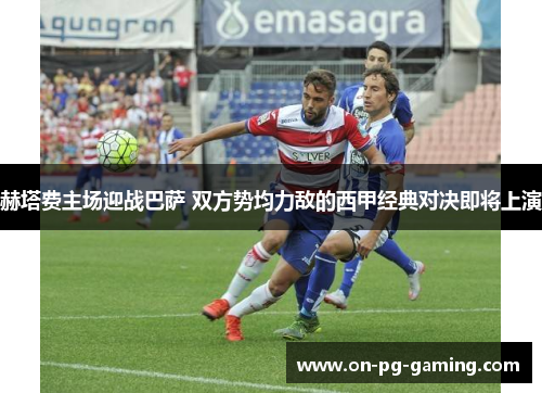 赫塔费主场迎战巴萨 双方势均力敌的西甲经典对决即将上演