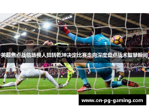 英超焦点战临场换人扭转乾坤决定比赛走向深度盘点战术智慧瞬间