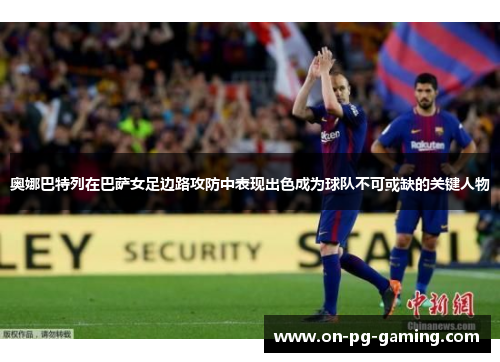 奥娜巴特列在巴萨女足边路攻防中表现出色成为球队不可或缺的关键人物